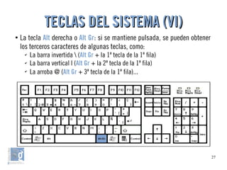 27
●
La tecla Alt derecha o Alt Gr: si se mantiene pulsada, se pueden obtener
los terceros caracteres de algunas teclas, como:
✔
La barra invertida  (Alt Gr + la 1ª tecla de la 1ª fila)
✔
La barra vertical | (Alt Gr + la 2ª tecla de la 1ª fila)
✔
La arroba @ (Alt Gr + 3ª tecla de la 1ª fila)...
TECLAS DEL SISTEMA (VI)TECLAS DEL SISTEMA (VI)
 