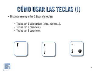28
●
Distinguiremos entre 3 tipos de teclas:
✔
Teclas con 1 sólo carácer (letra, número...).
✔
Teclas con 2 caracteres
✔
Teclas con 3 caracteres
CÓMO USAR LAS TECLAS (I)CÓMO USAR LAS TECLAS (I)
/
7
/
7
“
2 @
“
2 @
TT
 