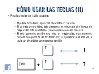 29
●
Para las teclas de 1 sólo carácter:
✔
Al pulsar dicha tecla, aparecerá el carácter en cuestión.
✔
Si se trata de una letra, ésta aparecerá en minúscula si el bloque de
mayúsculas está desactiado, y en mayúscula en caso contrario.
✔
Si sólo queremos escribir una letra en mayúsculas, mantendremos
pulsada cualquiera de las dos teclas Mayus y pulsamos una sola vez la
tecla con el carácter que queremos escribir
CÓMO USAR LAS TECLAS (II)CÓMO USAR LAS TECLAS (II)
TT
TT
+ T
t
 