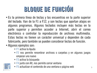 3
●
Es la primera línea de teclas y las encuentras en la parte superior
del teclado. Van de la F1 a F12, y son teclas que aportan atajos en
algunos programas. Algunos teclados incluyen más teclas en la
parte superior y permiten acceder a Internet, abrir el correo
electrónico o controlar la reproducción de archivos multimedia.
Estas teclas no tienen un carácter universal y dependen de cada
fabricante, pero también se pueden considerar teclas de función.
●
Algunos ejemplos son:
●
F1 activa la Ayuda
●
F2 nos permite renombrar archivos o carpetas y en algunos juegos
empezar uno nuevo
●
F3 activa la búsqueda
●
F4 junto con Alt, nos permite cerrar ventana
●
F5 actualizar el contenido de una ventana o página web
BLOQUE DE FUNCIÓNBLOQUE DE FUNCIÓN
 
