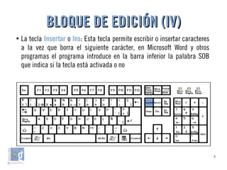 7
●
La tecla Insertar o Ins: Esta tecla permite escribir o insertar caracteres
a la vez que borra el siguiente carácter, en Microsoft Word y otros
programas el programa introduce en la barra inferior la palabra SOB
que indica si la tecla está activada o no
BLOQUE DE EDICIÓN (IV)BLOQUE DE EDICIÓN (IV)
 