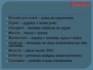 Período pré-natal – antes do nascimento
 Zigoto – zygotos = andar junto
 Clivagem – divisões mitóticas do zigoto
 Mórula – morus = amora
 Blastocisto – blastos = embrião; kytus = bolha
 Gástrula – formação do disco embrionário em três
camadas
 Neurula – placa neural, SNC
 Embrião – primeiros estágios desenvolvimento
 Concepto – embrião e suas membranas


 