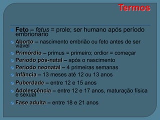 – fetus = prole; ser humano após período
embrionário

 Feto

Aborto – nascimento embrião ou feto antes de ser
viável
 Primórdio – primus = primeiro; ordior = começar
 Período pós-natal – após o nascimento
 Período neonatal – 4 primeiras semanas
 Infância – 13 meses até 12 ou 13 anos
 Puberdade – entre 12 e 15 anos
 Adolescência – entre 12 e 17 anos, maturação física
e sexual
 Fase adulta – entre 18 e 21 anos


 