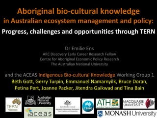 Aboriginal bio-cultural knowledge
in Australian ecosystem management and policy:
Progress, challenges and opportunities through TERN

                             Dr Emilie Ens
                ARC Discovery Early Career Research Fellow
               Centre for Aboriginal Economic Policy Research
                     The Australian National University

 and the ACEAS Indigenous Bio-cultural Knowledge Working Group 1
   Beth Gott, Gerry Turpin, Emmanuel Namarnyilk, Bruce Doran,
     Petina Pert, Joanne Packer, Jitendra Gaikwad and Tina Bain
 
