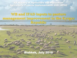 WB and IFAD inputs to pasture
management improvement in the Kyrgyz
Republic
Bishkek, July 2016
KR Ministry of Agriculture and Melioration
Agricultural Projects Implementation Unit (APIU)
 