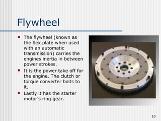 10
Flywheel
 The flywheel (known as
the flex plate when used
with an automatic
transmission) carries the
engines inertia in between
power strokes.
 It is the power take off for
the engine. The clutch or
torque converter bolts to
it.
 Lastly it has the starter
motor’s ring gear.
 