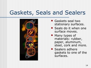 14
Gaskets, Seals and Sealers
 Gaskets seal two
stationary surfaces.
 Seals do it when one
surface moves.
 Many types of
materials: rubber,
paper, aluminum,
steel, cork and more.
 Sealers adhere
gaskets to one of the
surfaces.
 