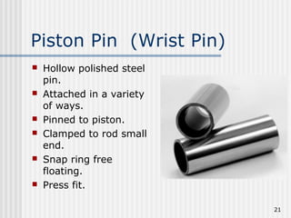 21
Piston Pin (Wrist Pin)
 Hollow polished steel
pin.
 Attached in a variety
of ways.
 Pinned to piston.
 Clamped to rod small
end.
 Snap ring free
floating.
 Press fit.
 
