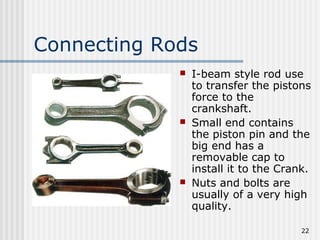 22
Connecting Rods
 I-beam style rod use
to transfer the pistons
force to the
crankshaft.
 Small end contains
the piston pin and the
big end has a
removable cap to
install it to the Crank.
 Nuts and bolts are
usually of a very high
quality.
 