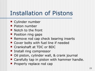 23
Installation of Pistons
 Cylinder number
 Piston number
 Notch to the front
 Position ring gaps
 Remove rod cap check bearing inserts
 Cover bolts with fuel line if needed
 Crankshaft at TDC or BDC
 Install ring compressor
 Oil piston, cylinder wall, & crank journal
 Carefully tap in piston with hammer handle.
 Properly replace rod cap
 