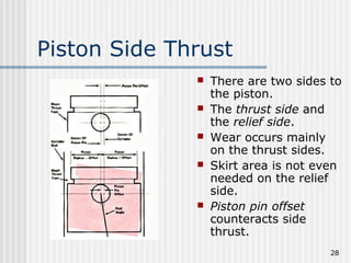 28
Piston Side Thrust
 There are two sides to
the piston.
 The thrust side and
the relief side.
 Wear occurs mainly
on the thrust sides.
 Skirt area is not even
needed on the relief
side.
 Piston pin offset
counteracts side
thrust.
 