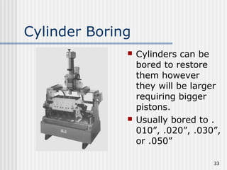 33
Cylinder Boring
 Cylinders can be
bored to restore
them however
they will be larger
requiring bigger
pistons.
 Usually bored to .
010”, .020”, .030”,
or .050”
 