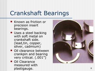 8
Crankshaft Bearings
 Known as friction or
precision insert
bearings.
 Uses a steel backing
with soft metal on
crankshaft side.
(lead,tin, copper,
silver, cadmium)
 Oil clearance between
crankpin and bearing
very critical. (.001”)
 Oil Clearance
measured with
plastigauge.
 
