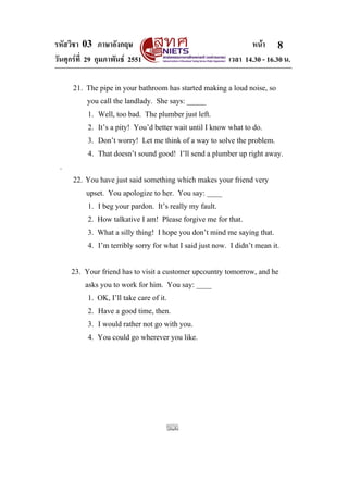 รหัสวิชา 03 ภาษาอังกฤษ                                           หนา 8
วันศุกรที่ 29 กุมภาพันธ 2551                            เวลา 14.30 - 16.30 น.

      21. The pipe in your bathroom has started making a loud noise, so
           you call the landlady. She says: _____
           1. Well, too bad. The plumber just left.
           2. It’s a pity! You’d better wait until I know what to do.
           3. Don’t worry! Let me think of a way to solve the problem.
           4. That doesn’t sound good! I’ll send a plumber up right away.
 .
      22. You have just said something which makes your friend very
          upset. You apologize to her. You say: ____
           1. I beg your pardon. It’s really my fault.
           2. How talkative I am! Please forgive me for that.
           3. What a silly thing! I hope you don’t mind me saying that.
           4. I’m terribly sorry for what I said just now. I didn’t mean it.


     23. Your friend has to visit a customer upcountry tomorrow, and he
          asks you to work for him. You say: ____
           1. OK, I’ll take care of it.
           2. Have a good time, then.
           3. I would rather not go with you.
           4. You could go wherever you like.
 