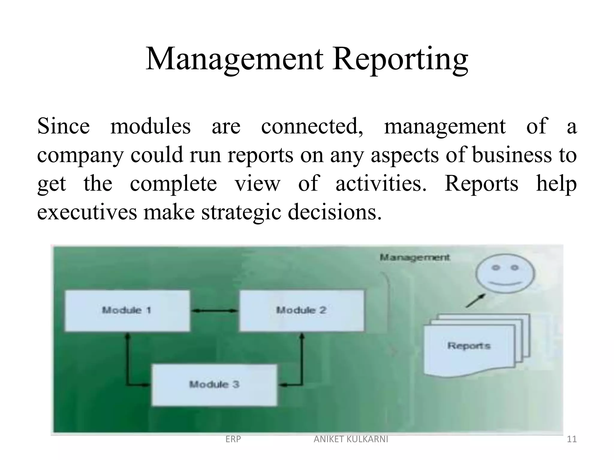 Management Reporting
Since modules are connected, management of a
company could run reports on any aspects of business to
get the complete view of activities. Reports help
executives make strategic decisions.
ERP ANIKET KULKARNI 11
 