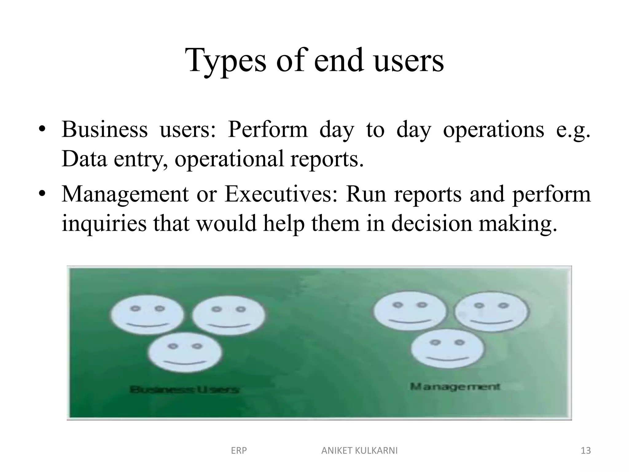 Types of end users
• Business users: Perform day to day operations e.g.
Data entry, operational reports.
• Management or Executives: Run reports and perform
inquiries that would help them in decision making.
ERP ANIKET KULKARNI 13
 