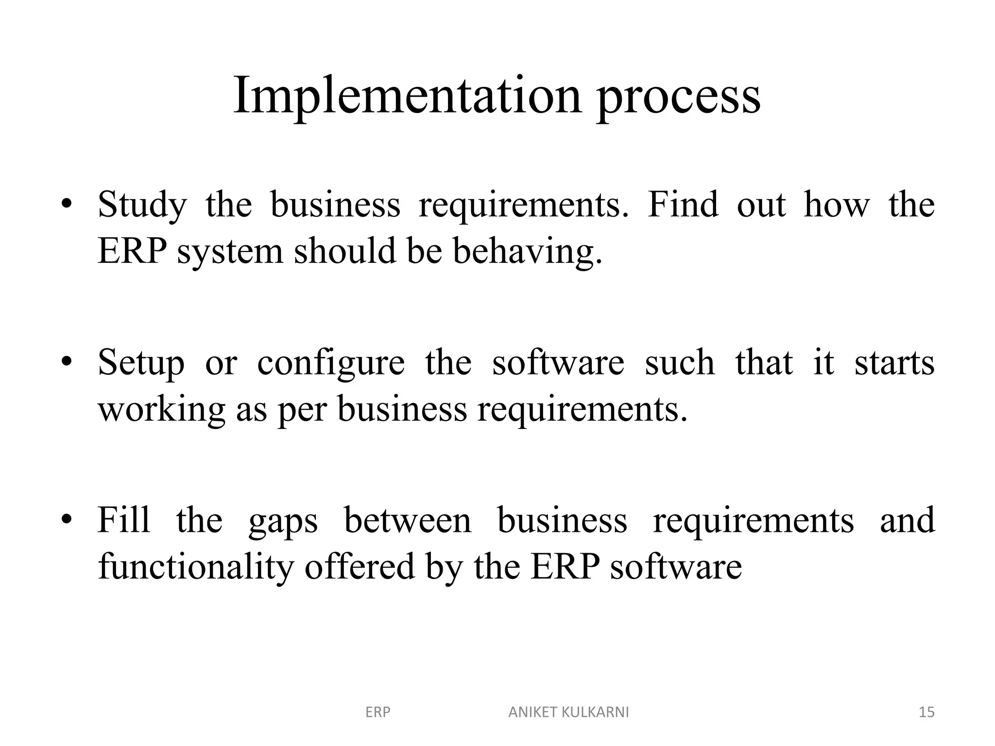 Implementation process
• Study the business requirements. Find out how the
ERP system should be behaving.
• Setup or configure the software such that it starts
working as per business requirements.
• Fill the gaps between business requirements and
functionality offered by the ERP software
ERP ANIKET KULKARNI 15
 