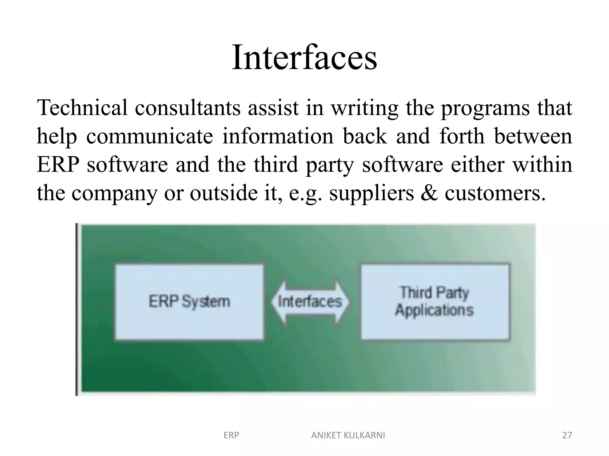 Interfaces
Technical consultants assist in writing the programs that
help communicate information back and forth between
ERP software and the third party software either within
the company or outside it, e.g. suppliers & customers.
ERP ANIKET KULKARNI 27
 
