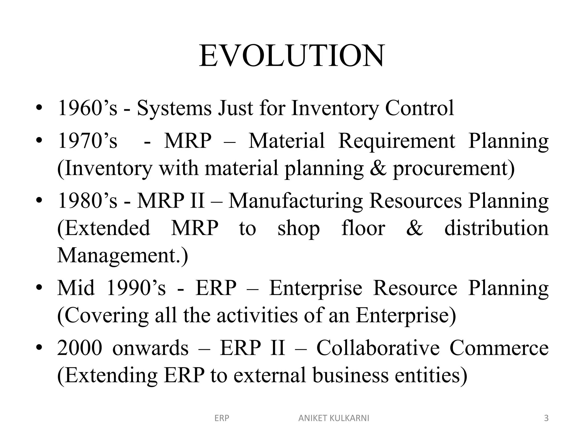 EVOLUTION
• 1960’s - Systems Just for Inventory Control
• 1970’s - MRP – Material Requirement Planning
(Inventory with material planning & procurement)
• 1980’s - MRP II – Manufacturing Resources Planning
(Extended MRP to shop floor & distribution
Management.)
• Mid 1990’s - ERP – Enterprise Resource Planning
(Covering all the activities of an Enterprise)
• 2000 onwards – ERP II – Collaborative Commerce
(Extending ERP to external business entities)
ERP ANIKET KULKARNI 3
 