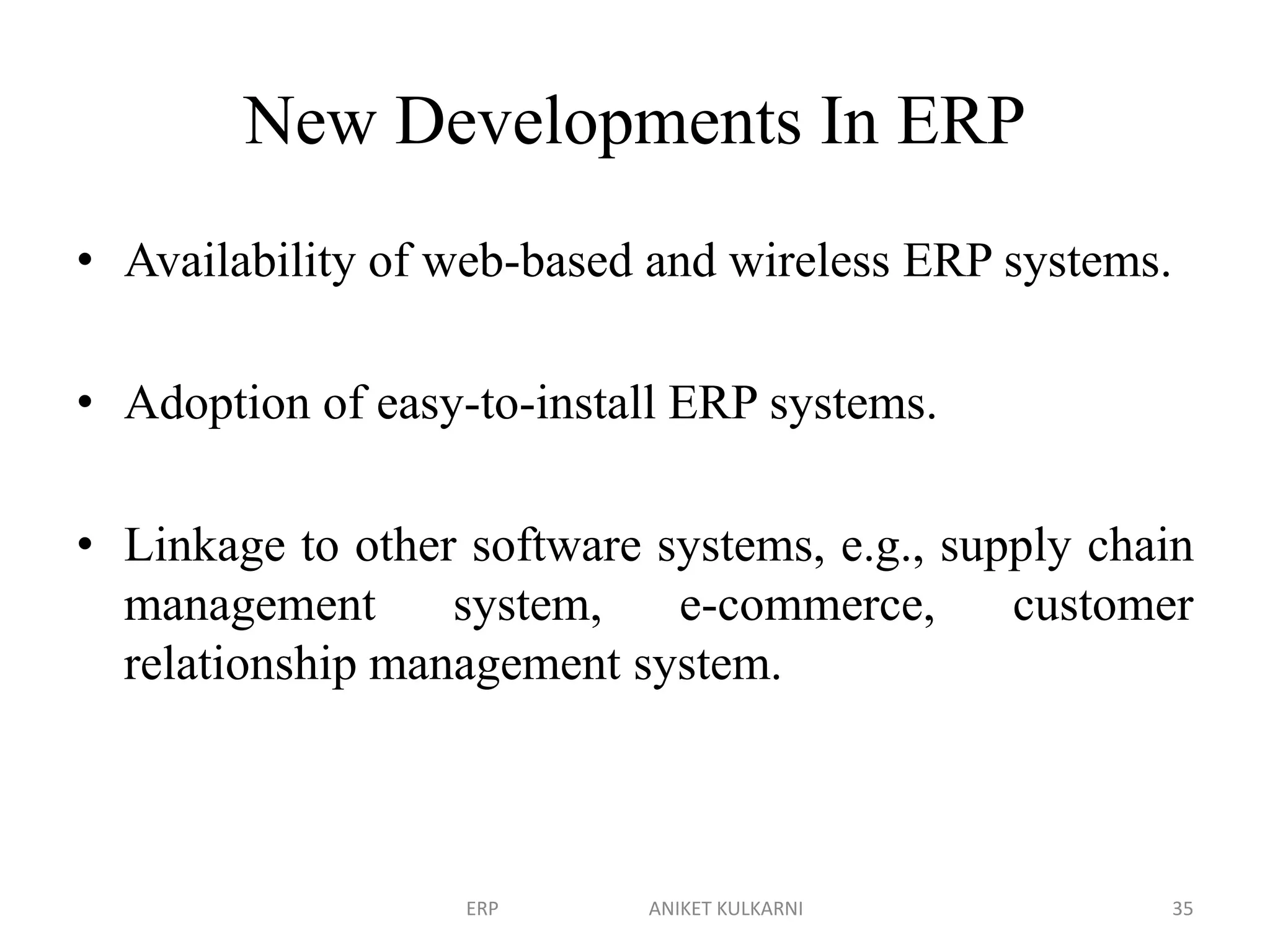 New Developments In ERP
• Availability of web-based and wireless ERP systems.
• Adoption of easy-to-install ERP systems.
• Linkage to other software systems, e.g., supply chain
management system, e-commerce, customer
relationship management system.
ERP ANIKET KULKARNI 35
 