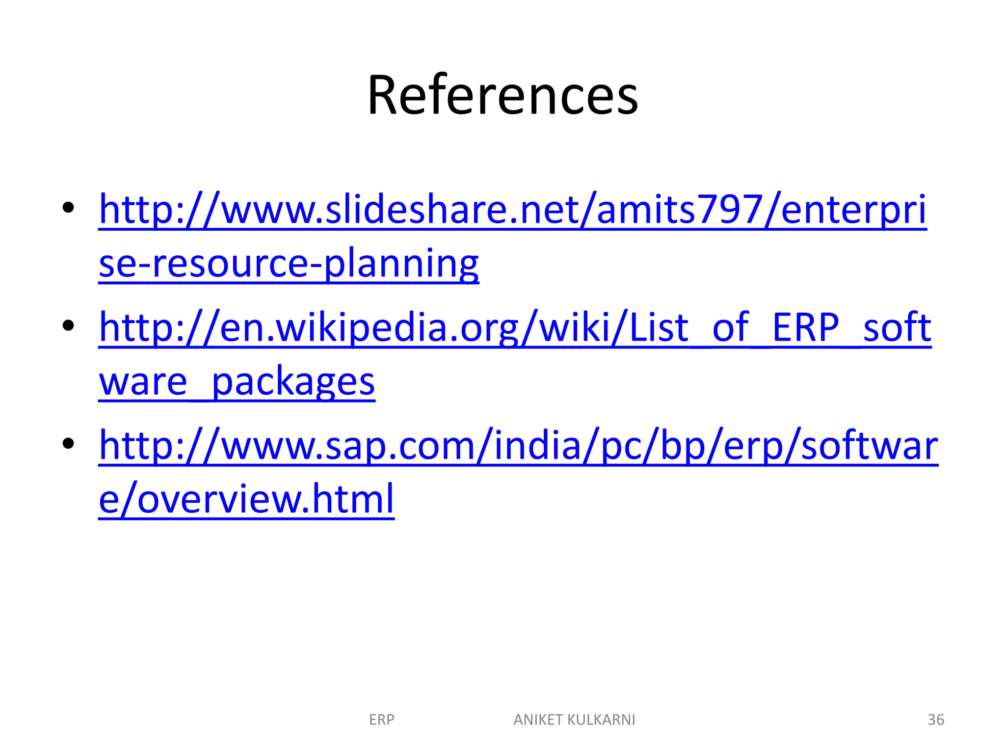 References
• http://www.slideshare.net/amits797/enterpri
se-resource-planning
• http://en.wikipedia.org/wiki/List_of_ERP_soft
ware_packages
• http://www.sap.com/india/pc/bp/erp/softwar
e/overview.html
ERP ANIKET KULKARNI 36
 