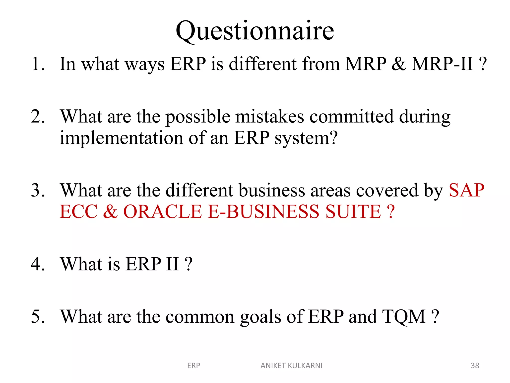 Questionnaire
1. In what ways ERP is different from MRP & MRP-II ?
2. What are the possible mistakes committed during
implementation of an ERP system?
3. What are the different business areas covered by SAP
ECC & ORACLE E-BUSINESS SUITE ?
4. What is ERP II ?
5. What are the common goals of ERP and TQM ?
ERP ANIKET KULKARNI 38
 