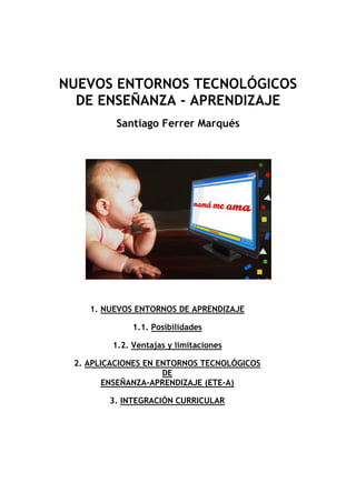 NUEVOS ENTORNOS TECNOLÓGICOS
DE ENSEÑANZA - APRENDIZAJE
Santiago Ferrer Marqués

1. NUEVOS ENTORNOS DE APRENDIZAJE
1.1. Posibilidades
1.2. Ventajas y limitaciones
2. APLICACIONES EN ENTORNOS TECNOLÓGICOS
DE
ENSEÑANZA-APRENDIZAJE (ETE-A)
3. INTEGRACIÓN CURRICULAR

 