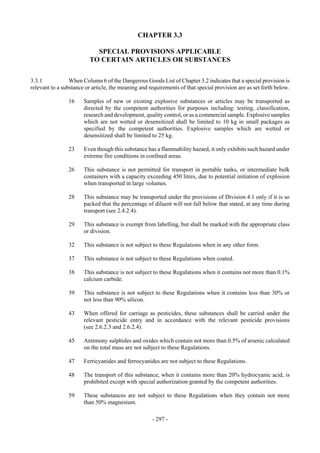Copyright © United Nations, 2009. All rights reserved


                                               CHAPTER 3.3

                            SPECIAL PROVISIONS APPLICABLE
                          TO CERTAIN ARTICLES OR SUBSTANCES

3.3.1            When Column 6 of the Dangerous Goods List of Chapter 3.2 indicates that a special provision is
relevant to a substance or article, the meaning and requirements of that special provision are as set forth below.

                16     Samples of new or existing explosive substances or articles may be transported as
                       directed by the competent authorities for purposes including: testing, classification,
                       research and development, quality control, or as a commercial sample. Explosive samples
                       which are not wetted or desensitized shall be limited to 10 kg in small packages as
                       specified by the competent authorities. Explosive samples which are wetted or
                       desensitized shall be limited to 25 kg.

                23     Even though this substance has a flammability hazard, it only exhibits such hazard under
                       extreme fire conditions in confined areas.

                26     This substance is not permitted for transport in portable tanks, or intermediate bulk
                       containers with a capacity exceeding 450 litres, due to potential initiation of explosion
                       when transported in large volumes.

                28     This substance may be transported under the provisions of Division 4.1 only if it is so
                       packed that the percentage of diluent will not fall below that stated, at any time during
                       transport (see 2.4.2.4).

                29     This substance is exempt from labelling, but shall be marked with the appropriate class
                       or division.

                32     This substance is not subject to these Regulations when in any other form.

                37     This substance is not subject to these Regulations when coated.

                38     This substance is not subject to these Regulations when it contains not more than 0.1%
                       calcium carbide.

                39     This substance is not subject to these Regulations when it contains less than 30% or
                       not less than 90% silicon.

                43     When offered for carriage as pesticides, these substances shall be carried under the
                       relevant pesticide entry and in accordance with the relevant pesticide provisions
                       (see 2.6.2.3 and 2.6.2.4).

                45     Antimony sulphides and oxides which contain not more than 0.5% of arsenic calculated
                       on the total mass are not subject to these Regulations.

                47     Ferricyanides and ferrocyanides are not subject to these Regulations.

                48     The transport of this substance, when it contains more than 20% hydrocyanic acid, is
                       prohibited except with special authorization granted by the competent authorities.

                59     These substances are not subject to these Regulations when they contain not more
                       than 50% magnesium.

                                                     - 297 -
 