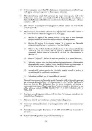 Copyright © United Nations, 2009. All rights reserved

60    If the concentration is more than 72%, the transport of this substance is prohibited except
      with special authorization granted by the competent authorities.

61    The technical name which shall supplement the proper shipping name shall be the
      ISO common name, other name listed in the WHO Recommended Classification of
      Pesticides by Hazard and Guidelines to Classification or the name of the active substance
      (see also 3.1.2.8.1.1).

62    This substance is not subject to these Regulations when it contains not more than 4%
      sodium hydroxide.

63    The division of Class 2 and the subsidiary risks depend on the nature of the contents of
      the aerosol dispenser. The following provisions shall apply:

      (a)   Division 2.1 applies if the contents include 85% by mass or more flammable
            components and the chemical heat of combustion is 30 kJ/g or more;

      (b)   Division 2.2 applies if the contents contain 1% by mass or less flammable
            components and the heat of combustion is less than 20 kJ/g;

      (c)   Otherwise the product shall be classified as tested by the tests described in the
            Manual of Tests and Criteria, Part III, section 31. Extremely flammable and
            flammable aerosols shall be classified in Division 2.1; non-flammable in
            Division 2.2;

      (d)   Gases of Division 2.3 shall not be used as a propellant in an aerosol dispenser;

      (e)   Where the contents other than the propellant of aerosol dispensers to be ejected are
            classified as Division 6.1 packing groups II or III or Class 8 packing groups II or
            III, the aerosol shall have a subsidiary risk of Division 6.1 or Class 8;

      (f)   Aerosols with contents meeting the criteria for packing group I for toxicity or
            corrosivity shall be prohibited from transport;

      (g)   Subsidiary risk labels may be required for air transport.

      Flammable components are flammable liquids, flammable solids or flammable gases and
      gas mixtures as defined in Notes 1 to 3 of sub-section 31.1.3 of Part III of the Manual of
      Tests and Criteria. This designation does not cover pyrophoric, self-heating or
      water-reactive substances. The chemical heat of combustion shall be determined by one
      of the following methods ASTM D 240, ISO/FDIS 13943: 1999 (E/F) 86.1 to 86.3 or
      NFPA 30B.

65    Hydrogen peroxide aqueous solutions with less than 8% hydrogen peroxide are not
      subject to these Regulations.

66    Mercurous chloride and cinnabar are not subject to these Regulations.

103   Ammonium nitrites and mixtures of an inorganic nitrite with an ammonium salt are
      prohibited.

105   Nitrocellulose meeting the descriptions of UN 2556 or UN 2557 may be classified in
      Division 4.1.

106   Subject to these Regulations only when transported by air.


                                    - 298 -
 