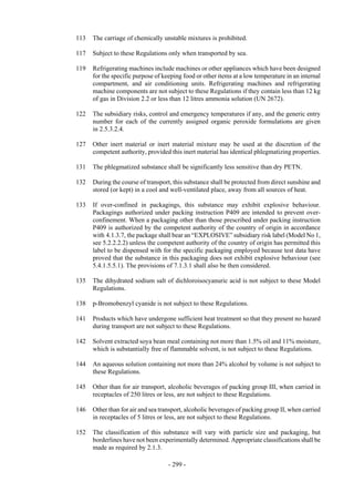 Copyright © United Nations, 2009. All rights reserved

113   The carriage of chemically unstable mixtures is prohibited.

117   Subject to these Regulations only when transported by sea.

119   Refrigerating machines include machines or other appliances which have been designed
      for the specific purpose of keeping food or other items at a low temperature in an internal
      compartment, and air conditioning units. Refrigerating machines and refrigerating
      machine components are not subject to these Regulations if they contain less than 12 kg
      of gas in Division 2.2 or less than 12 litres ammonia solution (UN 2672).

122   The subsidiary risks, control and emergency temperatures if any, and the generic entry
      number for each of the currently assigned organic peroxide formulations are given
      in 2.5.3.2.4.

127   Other inert material or inert material mixture may be used at the discretion of the
      competent authority, provided this inert material has identical phlegmatizing properties.

131   The phlegmatized substance shall be significantly less sensitive than dry PETN.

132   During the course of transport, this substance shall be protected from direct sunshine and
      stored (or kept) in a cool and well-ventilated place, away from all sources of heat.

133   If over-confined in packagings, this substance may exhibit explosive behaviour.
      Packagings authorized under packing instruction P409 are intended to prevent over-
      confinement. When a packaging other than those prescribed under packing instruction
      P409 is authorized by the competent authority of the country of origin in accordance
      with 4.1.3.7, the package shall bear an “EXPLOSIVE” subsidiary risk label (Model No 1,
      see 5.2.2.2.2) unless the competent authority of the country of origin has permitted this
      label to be dispensed with for the specific packaging employed because test data have
      proved that the substance in this packaging does not exhibit explosive behaviour (see
      5.4.1.5.5.1). The provisions of 7.1.3.1 shall also be then considered.

135   The dihydrated sodium salt of dichloroisocyanuric acid is not subject to these Model
      Regulations.

138   p-Bromobenzyl cyanide is not subject to these Regulations.

141   Products which have undergone sufficient heat treatment so that they present no hazard
      during transport are not subject to these Regulations.

142   Solvent extracted soya bean meal containing not more than 1.5% oil and 11% moisture,
      which is substantially free of flammable solvent, is not subject to these Regulations.

144   An aqueous solution containing not more than 24% alcohol by volume is not subject to
      these Regulations.

145   Other than for air transport, alcoholic beverages of packing group III, when carried in
      receptacles of 250 litres or less, are not subject to these Regulations.

146   Other than for air and sea transport, alcoholic beverages of packing group II, when carried
      in receptacles of 5 litres or less, are not subject to these Regulations.

152   The classification of this substance will vary with particle size and packaging, but
      borderlines have not been experimentally determined. Appropriate classifications shall be
      made as required by 2.1.3.

                                    - 299 -
 