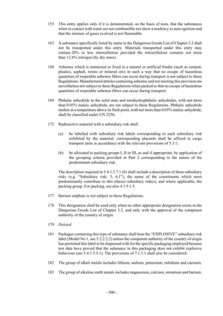 Copyright © United Nations, 2009. All rights reserved

153   This entry applies only if it is demonstrated, on the basis of tests, that the substances
      when in contact with water are not combustible nor show a tendency to auto-ignition and
      that the mixture of gases evolved is not flammable.

163   A substance specifically listed by name in the Dangerous Goods List of Chapter 3.2 shall
      not be transported under this entry. Materials transported under this entry may
      contain 20% or less nitrocellulose provided the nitrocellulose contains not more
      than 12.6% nitrogen (by dry mass).

168   Asbestos which is immersed or fixed in a natural or artificial binder (such as cement,
      plastics, asphalt, resins or mineral ore) in such a way that no escape of hazardous
      quantities of respirable asbestos fibres can occur during transport is not subject to these
      Regulations. Manufactured articles containing asbestos and not meeting this provision are
      nevertheless not subject to these Regulations when packed so that no escape of hazardous
      quantities of respirable asbestos fibres can occur during transport.

169   Phthalic anhydride in the solid state and tetrahydrophthalic anhydrides, with not more
      than 0.05% maleic anhydride, are not subject to these Regulations. Phthalic anhydride
      molten at a temperature above its flash point, with not more than 0.05% maleic anhydride,
      shall be classified under UN 3256.

172   Radioactive material with a subsidiary risk shall:

      (a)   be labelled with subsidiary risk labels corresponding to each subsidiary risk
            exhibited by the material; corresponding placards shall be affixed to cargo
            transport units in accordance with the relevant provisions of 5.3.1;

      (b)   be allocated to packing groups I, II or III, as and if appropriate, by application of
            the grouping criteria provided in Part 2 corresponding to the nature of the
            predominant subsidiary risk.

      The description required in 5.4.1.5.7.1 (b) shall include a description of these subsidiary
      risks (e.g. “Subsidiary risk: 3, 6.1”), the name of the constituents which most
      predominantly contribute to this (these) subsidiary risk(s), and where applicable, the
      packing group. For packing, see also 4.1.9.1.5.

177   Barium sulphate is not subject to these Regulations.

178   This designation shall be used only when no other appropriate designation exists in the
      Dangerous Goods List of Chapter 3.2, and only with the approval of the competent
      authority of the country of origin.

179   Deleted.

181   Packages containing this type of substance shall bear the “EXPLOSIVE” subsidiary risk
      label (Model No 1, see 5.2.2.2.2) unless the competent authority of the country of origin
      has permitted this label to be dispensed with for the specific packaging employed because
      test data have proved that the substance in this packaging does not exhibit explosive
      behaviour (see 5.4.1.5.5.1). The provisions of 7.1.3.1 shall also be considered.

182   The group of alkali metals includes lithium, sodium, potassium, rubidium and caesium.

183   The group of alkaline earth metals includes magnesium, calcium, strontium and barium.



                                    - 300 -
 