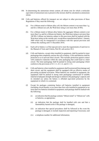 Copyright © United Nations, 2009. All rights reserved

186   In determining the ammonium nitrate content, all nitrate ions for which a molecular
      equivalent of ammonium ions is present in the mixture shall be calculated as ammonium
      nitrate.

188   Cells and batteries offered for transport are not subject to other provisions of these
      Regulations if they meet the following:

      (a)   For a lithium metal or lithium alloy cell, the lithium content is not more than 1 g,
            and for a lithium-ion cell, the Watt-hour rating is not more than 20 Wh;

      (b)   For a lithium metal or lithium alloy battery the aggregate lithium content is not
            more than 2 g, and for a lithium-ion battery, the Watt-hour rating is not more than
            100 Wh. Lithium ion batteries subject to this provision shall be marked with the
            Watt-hour rating on the outside case, except those manufactured before 1 January
            2009 which may be transported in accordance with this special provision and
            without this marking until 31 December 2010;

      (c)   Each cell or battery is of the type proved to meet the requirements of each test in
            the Manual of Tests and Criteria, Part III, sub-section 38.3;

      (d)   Cells and batteries, except when installed in equipment, shall be packed in inner
            packagings that completely enclose the cell or battery. Cells and batteries shall be
            protected so as to prevent short circuits. This includes protection against contact
            with conductive materials within the same packaging that could lead to a short
            circuit. The inner packagings shall be packed in strong outer packagings which
            conform to the provisions of 4.1.1.1, 4.1.1.2, and 4.1.1.5;

      (e)   Cells and batteries when installed in equipment shall be protected from damage and
            short circuit, and the equipment shall be equipped with an effective means of
            preventing accidental activation. When batteries are installed in equipment, the
            equipment shall be packed in strong outer packagings constructed of suitable
            material of adequate strength and design in relation to the packaging’s capacity and
            its intended use unless the battery is afforded equivalent protection by the
            equipment in which it is contained;

      (f)   Except for packages containing button cell batteries installed in equipment
            (including circuit boards), or no more than four cells installed in equipment or no
            more than two batteries installed in equipment, each package shall be marked with
            the following:

            (i)     an indication that the package contains “lithium metal” or “lithium ion” cells
                    or batteries, as appropriate;

            (ii)    an indication that the package shall be handled with care and that a
                    flammability hazard exists if the package is damaged;

            (iii)   an indication that special procedures shall be followed in the event the
                    package is damaged, to include inspection and repacking if necessary; and

            (iv)    a telephone number for additional information;




                                    - 301 -
 