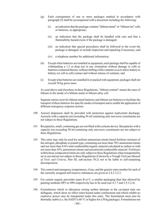 Copyright © United Nations, 2009. All rights reserved

      (g)   Each consignment of one or more packages marked in accordance with
            paragraph (f) shall be accompanied with a document including the following:

            (i)     an indication that the package contains “lithium metal” or “lithium ion” cells
                    or batteries, as appropriate;

            (ii)    an indication that the package shall be handled with care and that a
                    flammability hazard exists if the package is damaged;

            (iii)   an indication that special procedures shall be followed in the event the
                    package is damaged, to include inspection and repacking if necessary; and

            (iv)    a telephone number for additional information;

      (h)   Except when batteries are installed in equipment, each package shall be capable of
            withstanding a 1.2 m drop test in any orientation without damage to cells or
            batteries contained therein, without shifting of the contents so as to allow battery to
            battery (or cell to cell) contact and without release of contents; and

      (i)   Except when batteries are installed in or packed with equipment, packages shall not
            exceed 30 kg gross mass.

      As used above and elsewhere in these Regulations, “lithium content” means the mass of
      lithium in the anode of a lithium metal or lithium alloy cell.

      Separate entries exist for lithium metal batteries and lithium ion batteries to facilitate the
      transport of these batteries for specific modes of transport and to enable the application of
      different emergency response actions.

190   Aerosol dispensers shall be provided with protection against inadvertent discharge.
      Aerosols with a capacity not exceeding 50 ml containing only non-toxic constituents are
      not subject to these Regulations.

191   Receptacles, small, containing gas are not fitted with a release device. Receptacles with a
      capacity not exceeding 50 ml containing only non-toxic constituents are not subject to
      these Regulations.

193   This entry may only be used for uniform ammonium nitrate based fertilizer mixtures of
      the nitrogen, phosphate or potash type, containing not more than 70% ammonium nitrate
      and not more than 0.4% total combustible/organic material calculated as carbon or with
      not more than 45% ammonium nitrate and unrestricted combustible material. Fertilizers
      within these composition limits are only subject to these Regulations when transported by
      air or sea and are not subject to these Regulations if shown by a Trough Test (see Manual
      of Tests and Criteria, Part III, sub-section 38.2) not to be liable to self-sustaining
      decomposition.

194   The control and emergency temperatures, if any, and the generic entry number for each of
      the currently assigned self-reactive substances are given in 2.4.2.3.2.3.

195   For certain organic peroxides types B or C, a smaller packaging than that allowed by
      packing methods OP5 or OP6 respectively has to be used (see 4.1.7 and 2.5.3.2.4).

196   Formulations which in laboratory testing neither detonate in the cavitated state nor
      deflagrate, which show no effect when heated under confinement and which exhibit no
      explosive power may be transported under this entry. The formulation must also be
      thermally stable (i.e. the SADT is 60 °C or higher for a 50 kg package). Formulations not
                                    - 302 -
 