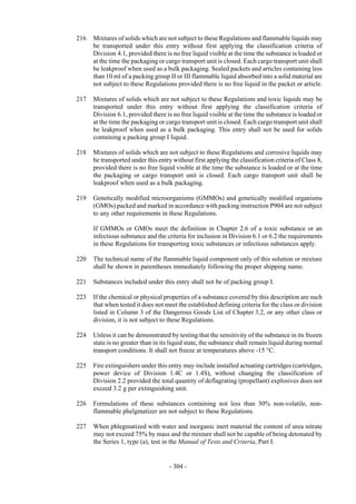 Copyright © United Nations, 2009. All rights reserved

216   Mixtures of solids which are not subject to these Regulations and flammable liquids may
      be transported under this entry without first applying the classification criteria of
      Division 4.1, provided there is no free liquid visible at the time the substance is loaded or
      at the time the packaging or cargo transport unit is closed. Each cargo transport unit shall
      be leakproof when used as a bulk packaging. Sealed packets and articles containing less
      than 10 ml of a packing group II or III flammable liquid absorbed into a solid material are
      not subject to these Regulations provided there is no free liquid in the packet or article.

217   Mixtures of solids which are not subject to these Regulations and toxic liquids may be
      transported under this entry without first applying the classification criteria of
      Division 6.1, provided there is no free liquid visible at the time the substance is loaded or
      at the time the packaging or cargo transport unit is closed. Each cargo transport unit shall
      be leakproof when used as a bulk packaging. This entry shall not be used for solids
      containing a packing group I liquid.

218   Mixtures of solids which are not subject to these Regulations and corrosive liquids may
      be transported under this entry without first applying the classification criteria of Class 8,
      provided there is no free liquid visible at the time the substance is loaded or at the time
      the packaging or cargo transport unit is closed. Each cargo transport unit shall be
      leakproof when used as a bulk packaging.

219   Genetically modified microorganisms (GMMOs) and genetically modified organisms
      (GMOs) packed and marked in accordance with packing instruction P904 are not subject
      to any other requirements in these Regulations.

      If GMMOs or GMOs meet the definition in Chapter 2.6 of a toxic substance or an
      infectious substance and the criteria for inclusion in Division 6.1 or 6.2 the requirements
      in these Regulations for transporting toxic substances or infectious substances apply.

220   The technical name of the flammable liquid component only of this solution or mixture
      shall be shown in parentheses immediately following the proper shipping name.

221   Substances included under this entry shall not be of packing group I.

223   If the chemical or physical properties of a substance covered by this description are such
      that when tested it does not meet the established defining criteria for the class or division
      listed in Column 3 of the Dangerous Goods List of Chapter 3.2, or any other class or
      division, it is not subject to these Regulations.

224   Unless it can be demonstrated by testing that the sensitivity of the substance in its frozen
      state is no greater than in its liquid state, the substance shall remain liquid during normal
      transport conditions. It shall not freeze at temperatures above -15 °C.

225   Fire extinguishers under this entry may include installed actuating cartridges (cartridges,
      power device of Division 1.4C or 1.4S), without changing the classification of
      Division 2.2 provided the total quantity of deflagrating (propellant) explosives does not
      exceed 3.2 g per extinguishing unit.

226   Formulations of these substances containing not less than 30% non-volatile, non-
      flammable phelgmatizer are not subject to these Regulations.

227   When phlegmatized with water and inorganic inert material the content of urea nitrate
      may not exceed 75% by mass and the mixture shall not be capable of being detonated by
      the Series 1, type (a), test in the Manual of Tests and Criteria, Part I.


                                     - 304 -
 