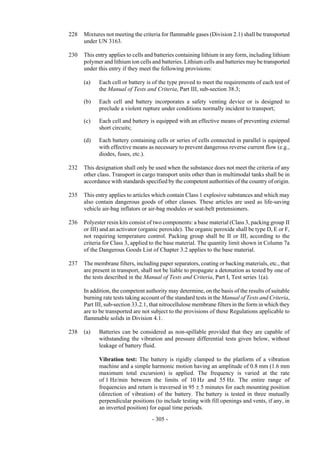 Copyright © United Nations, 2009. All rights reserved

228   Mixtures not meeting the criteria for flammable gases (Division 2.1) shall be transported
      under UN 3163.

230   This entry applies to cells and batteries containing lithium in any form, including lithium
      polymer and lithium ion cells and batteries. Lithium cells and batteries may be transported
      under this entry if they meet the following provisions:

      (a)   Each cell or battery is of the type proved to meet the requirements of each test of
            the Manual of Tests and Criteria, Part III, sub-section 38.3;

      (b)   Each cell and battery incorporates a safety venting device or is designed to
            preclude a violent rupture under conditions normally incident to transport;

      (c)   Each cell and battery is equipped with an effective means of preventing external
            short circuits;

      (d)   Each battery containing cells or series of cells connected in parallel is equipped
            with effective means as necessary to prevent dangerous reverse current flow (e.g.,
            diodes, fuses, etc.).

232   This designation shall only be used when the substance does not meet the criteria of any
      other class. Transport in cargo transport units other than in multimodal tanks shall be in
      accordance with standards specified by the competent authorities of the country of origin.

235   This entry applies to articles which contain Class 1 explosive substances and which may
      also contain dangerous goods of other classes. These articles are used as life-saving
      vehicle air-bag inflators or air-bag modules or seat-belt pretensioners.

236   Polyester resin kits consist of two components: a base material (Class 3, packing group II
      or III) and an activator (organic peroxide). The organic peroxide shall be type D, E or F,
      not requiring temperature control. Packing group shall be II or III, according to the
      criteria for Class 3, applied to the base material. The quantity limit shown in Column 7a
      of the Dangerous Goods List of Chapter 3.2 applies to the base material.

237   The membrane filters, including paper separators, coating or backing materials, etc., that
      are present in transport, shall not be liable to propagate a detonation as tested by one of
      the tests described in the Manual of Tests and Criteria, Part I, Test series 1(a).

      In addition, the competent authority may determine, on the basis of the results of suitable
      burning rate tests taking account of the standard tests in the Manual of Tests and Criteria,
      Part III, sub-section 33.2.1, that nitrocellulose membrane filters in the form in which they
      are to be transported are not subject to the provisions of these Regulations applicable to
      flammable solids in Division 4.1.

238   (a)   Batteries can be considered as non-spillable provided that they are capable of
            withstanding the vibration and pressure differential tests given below, without
            leakage of battery fluid.

            Vibration test: The battery is rigidly clamped to the platform of a vibration
            machine and a simple harmonic motion having an amplitude of 0.8 mm (1.6 mm
            maximum total excursion) is applied. The frequency is varied at the rate
            of 1 Hz/min between the limits of 10 Hz and 55 Hz. The entire range of
            frequencies and return is traversed in 95 ± 5 minutes for each mounting position
            (direction of vibration) of the battery. The battery is tested in three mutually
            perpendicular positions (to include testing with fill openings and vents, if any, in
            an inverted position) for equal time periods.
                                    - 305 -
 