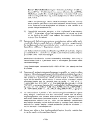 Copyright © United Nations, 2009. All rights reserved

            Pressure differential test: Following the vibration test, the battery is stored for six
            hours at 24 °C ± 4 °C while subjected to a pressure differential of at least 88 kPa.
            The battery is tested in three mutually perpendicular positions (to include testing
            with fill openings and vents, if any, in an inverted position) for at least six hours in
            each position.

            NOTE: Non-spillable type batteries which are an integral part of and necessary
            for the operation of mechanical or electronic equipment, shall be securely fastened
            in the battery holder on the equipment and protected in such a manner as to
            prevent damage and short circuits.

      (b)   Non-spillable batteries are not subject to these Regulations if, at a temperature
            of 55 °C, the electrolyte will not flow from a ruptured or cracked case and there is
            no free liquid to flow and if, when packaged for transport, the terminals are
            protected from short circuit.

239   Batteries or cells shall not contain dangerous goods other than sodium, sulphur and/or
      polysulphides. Batteries or cells shall not be offered for transport at a temperature such
      that liquid elemental sodium is present in the battery or cell unless approved and under
      the conditions established by the competent authority.

      Cells shall consist of hermetically sealed metal casings which fully enclose the dangerous
      goods and which are so constructed and closed as to prevent the release of the dangerous
      goods under normal conditions of transport.

      Batteries shall consist of cells secured within and fully enclosed by a metal casing so
      constructed and closed as to prevent the release of the dangerous goods under normal
      conditions of transport.

      Except for air transport, batteries installed in vehicles (UN 3171) are not subject to these
      Regulations.

240   This entry only applies to vehicles and equipment powered by wet batteries, sodium
      batteries or lithium batteries and transported with these batteries installed. Examples of
      such vehicles and equipment are electrically-powered cars, lawnmowers, wheelchairs and
      other mobility aids. Hybrid electric vehicles powered by both an internal combustion
      engine and wet batteries, sodium batteries or lithium batteries, transported with the
      battery(ies) installed shall be consigned under the entries UN 3166 VEHICLE,
      FLAMMABLE GAS POWERED or UN 3166 VEHICLE, FLAMMABLE LIQUID
      POWERED, as appropriate. Vehicles which contain a fuel cell shall be consigned under
      the entries UN 3166 VEHICLE, FUEL CELL, FLAMMABLE GAS POWERED or
      UN 3166 VEHICLE, FUEL CELL, FLAMMABLE LIQUID POWERED, as appropriate.

241   The formulation shall be prepared so that it remains homogeneous and does not separate
      during transport. Formulations with low nitrocellulose contents and not showing
      dangerous properties when tested for their liability to detonate, deflagrate or explode
      when heated under defined confinement by tests of Test series 1 (a), 2 (b) and 2 (c)
      respectively in the Manual of Tests and Criteria, Part I and not being a flammable solid
      when tested in accordance with test N.1 in the Manual of Tests and Criteria, Part III, sub-
      section 33.2.1.4 (chips, if necessary, crushed and sieved to a particle size of less than 1.25
      mm) are not subject to these Regulations.

242   Sulphur is not subject to these Regulations when it has been formed to a specific shape
      (e.g. prills, granules, pellets, pastilles or flakes).



                                     - 306 -
 