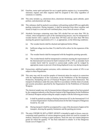 Copyright © United Nations, 2009. All rights reserved

243   Gasoline, motor spirit and petrol for use in spark-ignition engines (e.g. in automobiles,
      stationary engines and other engines) shall be assigned to this entry regardless of
      variations in volatility.

244   This entry includes e.g. aluminium dross, aluminium skimmings, spent cathodes, spent
      potliner, and aluminium salt slags.

246   This substance shall be packed in accordance with packing method OP6 (see applicable
      packing instruction). During transport, it shall be protected from direct sunshine and
      stored (or kept) in a cool and well-ventilated place, away from all sources of heat.

247   Alcoholic beverages containing more than 24% alcohol but not more than 70% by
      volume, when transported as part of the manufacturing process, may be transported in
      wooden barrels with a capacity of more than 250 litres and not more than 500 litres
      meeting the general requirements of 4.1.1, as appropriate, on the following conditions:

      (a)   The wooden barrels shall be checked and tightened before filling;

      (b)   Sufficient ullage (not less than 3%) shall be left to allow for the expansion of the
            liquid;

      (c)   The wooden barrels shall be transported with the bungholes pointing upwards;

      (d)   The wooden barrels shall be transported in containers meeting the requirements of
            the International Convention for Safe Containers (CSC), 1972, as amended. Each
            wooden barrel shall be secured in custom-made cradles and be wedged by
            appropriate means to prevent it from being displaced in any way during transport.

249   Ferrocerium, stabilized against corrosion, with a minimum iron content of 10% is not
      subject to these Regulations.

250   This entry may only be used for samples of chemicals taken for analysis in connection
      with the implementation of the Convention on the Prohibition of the Development,
      Production, Stockpiling and Use of Chemical Weapons and on their Destruction. The
      transport of substances under this entry shall be in accordance with the chain of custody
      and security procedures specified by the Organisation for the Prohibition of Chemical
      Weapons.

      The chemical sample may only be transported providing prior approval has been granted
      by the competent authority or the Director General of the Organisation for the Prohibition
      of Chemical Weapons and providing the sample complies with the following provisions:

      (a)   It shall be packed according to Packing Instruction 623 in the International Civil
            Aviation Organization's Technical Instructions for the Safe Transport of Dangerous
            Goods by Air; and

      (b)   During transport it shall be accompanied by a copy of the document of approval for
            transport, showing the quantity limitations and the packing provisions.

251   The entry CHEMICAL KIT or FIRST AID KIT is intended to apply to boxes, cases etc.
      containing small quantities of various dangerous goods which are used for example for
      medical, analytical or testing or repair purposes. Such kits may not contain dangerous
      goods for which the quantity “0” has been indicated in column 7a of the Dangerous
      Goods List of Chapter 3.2.


                                   - 307 -
 