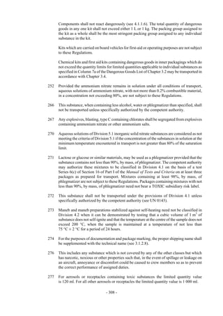Copyright © United Nations, 2009. All rights reserved

      Components shall not react dangerously (see 4.1.1.6). The total quantity of dangerous
      goods in any one kit shall not exceed either 1 L or 1 kg. The packing group assigned to
      the kit as a whole shall be the most stringent packing group assigned to any individual
      substance in the kit.

      Kits which are carried on board vehicles for first-aid or operating purposes are not subject
      to these Regulations.

      Chemical kits and first aid kits containing dangerous goods in inner packagings which do
      not exceed the quantity limits for limited quantities applicable to individual substances as
      specified in Column 7a of the Dangerous Goods List of Chapter 3.2 may be transported in
      accordance with Chapter 3.4.

252   Provided the ammonium nitrate remains in solution under all conditions of transport,
      aqueous solutions of ammonium nitrate, with not more than 0.2% combustible material,
      in a concentration not exceeding 80%, are not subject to these Regulations.

266   This substance, when containing less alcohol, water or phlegmatizer than specified, shall
      not be transported unless specifically authorized by the competent authority.

267   Any explosives, blasting, type C containing chlorates shall be segregated from explosives
      containing ammonium nitrate or other ammonium salts.

270   Aqueous solutions of Division 5.1 inorganic solid nitrate substances are considered as not
      meeting the criteria of Division 5.1 if the concentration of the substances in solution at the
      minimum temperature encountered in transport is not greater than 80% of the saturation
      limit.

271   Lactose or glucose or similar materials, may be used as a phlegmatizer provided that the
      substance contains not less than 90%, by mass, of phlegmatizer. The competent authority
      may authorize these mixtures to be classified in Division 4.1 on the basis of a test
      Series 6(c) of Section 16 of Part I of the Manual of Tests and Criteria on at least three
      packages as prepared for transport. Mixtures containing at least 98%, by mass, of
      phlegmatizer are not subject to these Regulations. Packages containing mixtures with not
      less than 90%, by mass, of phlegmatizer need not bear a TOXIC subsidiary risk label.

272   This substance shall not be transported under the provisions of Division 4.1 unless
      specifically authorized by the competent authority (see UN 0143).

273   Maneb and maneb preparations stabilized against self-heating need not be classified in
      Division 4.2 when it can be demonstrated by testing that a cubic volume of 1 m3 of
      substance does not self-ignite and that the temperature at the centre of the sample does not
      exceed 200 °C, when the sample is maintained at a temperature of not less than
      75 °C ± 2 °C for a period of 24 hours.

274   For the purposes of documentation and package marking, the proper shipping name shall
      be supplemented with the technical name (see 3.1.2.8).

276   This includes any substance which is not covered by any of the other classes but which
      has narcotic, noxious or other properties such that, in the event of spillage or leakage on
      an aircraft, annoyance or discomfort could be caused to crew members so as to prevent
      the correct performance of assigned duties.

277   For aerosols or receptacles containing toxic substances the limited quantity value
      is 120 ml. For all other aerosols or receptacles the limited quantity value is 1 000 ml.

                                     - 308 -
 