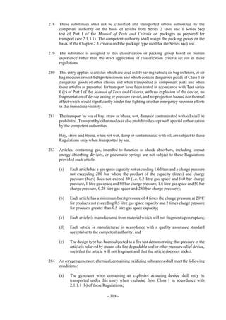 Copyright © United Nations, 2009. All rights reserved

278   These substances shall not be classified and transported unless authorized by the
      competent authority on the basis of results from Series 2 tests and a Series 6(c)
      test of Part I of the Manual of Tests and Criteria on packages as prepared for
      transport (see 2.1.3.1). The competent authority shall assign the packing group on the
      basis of the Chapter 2.3 criteria and the package type used for the Series 6(c) test.

279   The substance is assigned to this classification or packing group based on human
      experience rather than the strict application of classification criteria set out in these
      regulations.

280   This entry applies to articles which are used as life-saving vehicle air bag inflators, or air
      bag modules or seat-belt pretensioners and which contain dangerous goods of Class 1 or
      dangerous goods of other classes and when transported as component parts and when
      these articles as presented for transport have been tested in accordance with Test series
      6 (c) of Part I of the Manual of Tests and Criteria, with no explosion of the device, no
      fragmentation of device casing or pressure vessel, and no projection hazard nor thermal
      effect which would significantly hinder fire-fighting or other emergency response efforts
      in the immediate vicinity.

281   The transport by sea of hay, straw or bhusa, wet, damp or contaminated with oil shall be
      prohibited. Transport by other modes is also prohibited except with special authorization
      by the competent authorities.

      Hay, straw and bhusa, when not wet, damp or contaminated with oil, are subject to these
      Regulations only when transported by sea.

283   Articles, containing gas, intended to function as shock absorbers, including impact
      energy-absorbing devices, or pneumatic springs are not subject to these Regulations
      provided each article:

      (a)   Each article has a gas space capacity not exceeding 1.6 litres and a charge pressure
            not exceeding 280 bar where the product of the capacity (litres) and charge
            pressure (bars) does not exceed 80 (i.e. 0.5 litre gas space and 160 bar charge
            pressure, 1 litre gas space and 80 bar charge pressure, 1.6 litre gas space and 50 bar
            charge pressure, 0.28 litre gas space and 280 bar charge pressure);

      (b)   Each article has a minimum burst pressure of 4 times the charge pressure at 20°C
            for products not exceeding 0.5 litre gas space capacity and 5 times charge pressure
            for products greater than 0.5 litre gas space capacity;

      (c)   Each article is manufactured from material which will not fragment upon rupture;

      (d)   Each article is manufactured in accordance with a quality assurance standard
            acceptable to the competent authority; and

      (e)   The design type has been subjected to a fire test demonstrating that pressure in the
            article is relieved by means of a fire degradable seal or other pressure relief device,
            such that the article will not fragment and that the article does not rocket.

284   An oxygen generator, chemical, containing oxidizing substances shall meet the following
      conditions:

      (a)   The generator when containing an explosive actuating device shall only be
            transported under this entry when excluded from Class 1 in accordance with
            2.1.1.1 (b) of these Regulations;

                                     - 309 -
 