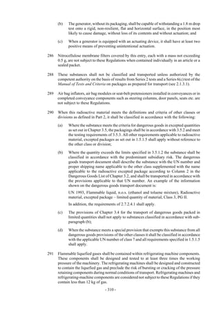 Copyright © United Nations, 2009. All rights reserved

      (b)   The generator, without its packaging, shall be capable of withstanding a 1.8 m drop
            test onto a rigid, non-resilient, flat and horizontal surface, in the position most
            likely to cause damage, without loss of its contents and without actuation; and

      (c)   When a generator is equipped with an actuating device, it shall have at least two
            positive means of preventing unintentional actuation.

286   Nitrocellulose membrane filters covered by this entry, each with a mass not exceeding
      0.5 g, are not subject to these Regulations when contained individually in an article or a
      sealed packet.

288   These substances shall not be classified and transported unless authorized by the
      competent authority on the basis of results from Series 2 tests and a Series 6(c) test of the
      Manual of Tests and Criteria on packages as prepared for transport (see 2.1.3.1).

289   Air bag inflators, air bag modules or seat-belt pretensioners installed in conveyances or in
      completed conveyance components such as steering columns, door panels, seats etc. are
      not subject to these Regulations.

290   When this radioactive material meets the definitions and criteria of other classes or
      divisions as defined in Part 2, it shall be classified in accordance with the following:

      (a)   Where the substance meets the criteria for dangerous goods in excepted quantities
            as set out in Chapter 3.5, the packagings shall be in accordance with 3.5.2 and meet
            the testing requirements of 3.5.3. All other requirements applicable to radioactive
            material, excepted packages as set out in 1.5.1.5 shall apply without reference to
            the other class or division;

      (b)   Where the quantity exceeds the limits specified in 3.5.1.2 the substance shall be
            classified in accordance with the predominant subsidiary risk. The dangerous
            goods transport document shall describe the substance with the UN number and
            proper shipping name applicable to the other class supplemented with the name
            applicable to the radioactive excepted package according to Column 2 in the
            Dangerous Goods List of Chapter 3.2, and shall be transported in accordance with
            the provisions applicable to that UN number. An example of the information
            shown on the dangerous goods transport document is:
            UN 1993, Flammable liquid, n.o.s. (ethanol and toluene mixture), Radioactive
            material, excepted package – limited quantity of material, Class 3, PG II.
            In addition, the requirements of 2.7.2.4.1 shall apply.

      (c)   The provisions of Chapter 3.4 for the transport of dangerous goods packed in
            limited quantities shall not apply to substances classified in accordance with sub-
            paragraph (b);

      (d)   When the substance meets a special provision that exempts this substance from all
            dangerous goods provisions of the other classes it shall be classified in accordance
            with the applicable UN number of class 7 and all requirements specified in 1.5.1.5
            shall apply.

291   Flammable liquefied gases shall be contained within refrigerating machine components.
      These components shall be designed and tested to at least three times the working
      pressure of the machinery. The refrigerating machines shall be designed and constructed
      to contain the liquefied gas and preclude the risk of bursting or cracking of the pressure
      retaining components during normal conditions of transport. Refrigerating machines and
      refrigerating-machine components are considered not subject to these Regulations if they
      contain less than 12 kg of gas.
                                    - 310 -
 