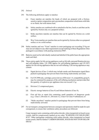 Copyright © United Nations, 2009. All rights reserved

292   Deleted.

293   The following definitions apply to matches:

      (a)   Fusee matches are matches the heads of which are prepared with a friction-
            sensitive igniter composition and a pyrotechnic composition which burns with little
            or no flame, but with intense heat;

      (b)   Safety matches are combined with or attached to the box, book or card that can be
            ignited by friction only on a prepared surface;

      (c)   Strike anywhere matches are matches that can be ignited by friction on a solid
            surface;

      (d)   Wax Vesta matches are matches that can be ignited by friction either on a prepared
            surface or on a solid surface.

294   Safety matches and wax “Vesta” matches in outer packagings not exceeding 25 kg net
      mass are not subject to any other requirement (except marking) of these Regulations when
      packaged in accordance with packing instruction P407.

295   Batteries need not be individually marked and labelled if the pallet bears the appropriate
      mark and label.

296   These entries apply for life-saving appliances such as life rafts, personal flotation devices
      and self-inflating slides. UN 2990 applies for self-inflating appliances and UN 3072
      applies for life-saving appliances that are not self-inflating. Life-saving appliances may
      contain:

      (a)   Signal devices (Class 1) which may include smoke and illumination signal flares
            packed in packagings that prevent them from being inadvertently activated;

      (b)   For UN 2990 only, cartridges, power device of Division 1.4, compatibility group S,
            may be contained for purposes of the self-inflating mechanism and provided that
            the quantity of explosives per appliance does not exceed 3.2 g;

      (c)   Division 2.2 compressed gases;

      (d)   Electric storage batteries (Class 8) and lithium batteries (Class 9);

      (e)   First aid kits or repair kits containing small quantities of dangerous goods
            (e.g.: Class 3, Division 4.1, Division 5.2, Class 8 or Class 9 substances); or

      (f)   “Strike anywhere” matches packed in packagings that prevent them from being
            inadvertently activated.

297   For air transport, arrangements between consignor and operator(s) shall be made for each
      consignment, to ensure that ventilation safety procedures are followed.

      Cargo transport units containing solid carbon dioxide, when transported on board ocean
      vessels, shall be conspicuously marked on two sides “WARNING CO2 SOLID (DRY
      ICE)”. Other packagings containing solid carbon dioxide, when transported on board
      ocean vessels, shall be marked “CARBON DIOXIDE, SOLID-DO NOT STOW BELOW
      DECK”.



                                    - 311 -
 