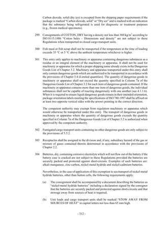 Copyright © United Nations, 2009. All rights reserved

      Carbon dioxide, solid (dry ice) is excepted from the shipping paper requirements if the
      package is marked “Carbon dioxide, solid” or “Dry ice” and is marked with an indication
      that the substance being refrigerated is used for diagnostic or treatment purposes
      (e.g., frozen medical specimens).

299   Consignments of COTTON, DRY having a density not less than 360 kg/m3 according to
      ISO 8115:1986 “Cotton bales – Dimensions and density” are not subject to these
      Regulations when transported in closed cargo transport units.

300   Fish meal or fish scrap shall not be transported if the temperature at the time of loading
      exceeds 35 °C or 5 °C above the ambient temperature whichever is higher.

301   This entry only applies to machinery or apparatus containing dangerous substances as a
      residue or an integral element of the machinery or apparatus. It shall not be used for
      machinery or apparatus for which a proper shipping name already exists in the Dangerous
      Goods List of Chapter 3.2. Machinery and apparatus transported under this entry shall
      only contain dangerous goods which are authorized to be transported in accordance with
      the provisions of Chapter 3.4 (Limited quantities). The quantity of dangerous goods in
      machinery or apparatus shall not exceed the quantity specified in Column 7a of the
      Dangerous Goods List of Chapter 3.2 for each item of dangerous goods contained. If the
      machinery or apparatus contains more than one item of dangerous goods, the individual
      substances shall not be capable of reacting dangerously with one another (see 4.1.1.6).
      When it is required to ensure liquid dangerous goods remain in their intended orientation,
      package orientation labels meeting the specifications of ISO 780:1997 shall be affixed on
      at least two opposite vertical sides with the arrows pointing in the correct direction.

      The competent authority may exempt from regulation machinery or apparatus which
      would otherwise be transported under this entry. The transport of dangerous goods in
      machinery or apparatus where the quantity of dangerous goods exceeds the quantity
      specified in Column 7a of the Dangerous Goods List of Chapter 3.2 is authorized when
      approved by the competent authority.

302   Fumigated cargo transport units containing no other dangerous goods are only subject to
      the provisions of 5.5.2.

303   Receptacles shall be assigned to the division and, if any, subsidiary hazard of the gas or
      mixture of gases contained therein determined in accordance with the provisions of
      Chapter 2.2.

304   Batteries, dry, containing corrosive electrolyte which will not flow out of the battery if the
      battery case is cracked are not subject to these Regulations provided the batteries are
      securely packed and protected against short-circuits. Examples of such batteries are:
      alkali-manganese, zinc-carbon, nickel-metal hydride and nickel-cadmium batteries.

      Nevertheless, in the case of application of this exemption to sea transport of nickel-metal
      hydride batteries, other than button cells, the following requirements apply:

      (a)    The consignment shall be accompanied by a document describing the batteries as
             “nickel-metal hydride batteries” including a declaration signed by the consignor
             that the batteries are securely packed and protected against short-circuits and that
             stowage away from sources of heat is required;

      (b)    Unit loads and cargo transport units shall be marked “STOW AWAY FROM
             SOURCES OF HEAT” in capital letters not less than 65 mm high.


                                     - 312 -
 