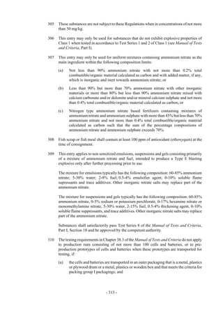 Copyright © United Nations, 2009. All rights reserved

305   These substances are not subject to these Regulations when in concentrations of not more
      than 50 mg/kg.

306   This entry may only be used for substances that do not exhibit explosive properties of
      Class 1 when tested in accordance to Test Series 1 and 2 of Class 1 (see Manual of Tests
      and Criteria, Part I).

307   This entry may only be used for uniform mixtures containing ammonium nitrate as the
      main ingredient within the following composition limits:

      (a)   Not less than 90% ammonium nitrate with not more than 0.2% total
            combustible/organic material calculated as carbon and with added matter, if any,
            which is inorganic and inert towards ammonium nitrate; or

      (b)   Less than 90% but more than 70% ammonium nitrate with other inorganic
            materials or more than 80% but less than 90% ammonium nitrate mixed with
            calcium carbonate and/or dolomite and/or mineral calcium sulphate and not more
            than 0.4% total combustible/organic material calculated as carbon; or

      (c)   Nitrogen type ammonium nitrate based fertilizers containing mixtures of
            ammonium nitrate and ammonium sulphate with more than 45% but less than 70%
            ammonium nitrate and not more than 0.4% total combustible/organic material
            calculated as carbon such that the sum of the percentage compositions of
            ammonium nitrate and ammonium sulphate exceeds 70%.

308   Fish scrap or fish meal shall contain at least 100 ppm of antioxidant (ethoxyquin) at the
      time of consignment.

309   This entry applies to non sensitized emulsions, suspensions and gels consisting primarily
      of a mixture of ammonium nitrate and fuel, intended to produce a Type E blasting
      explosive only after further processing prior to use.

      The mixture for emulsions typically has the following composition: 60-85% ammonium
      nitrate; 5-30% water; 2-8% fuel; 0.5-4% emulsifier agent; 0-10% soluble flame
      supressants and trace additives. Other inorganic nitrate salts may replace part of the
      ammonium nitrate.

      The mixture for suspensions and gels typically has the following composition: 60-85%
      ammonium nitrate, 0-5% sodium or potassium perchlorate, 0-17% hexamine nitrate or
      monomethylamine nitrate, 5-30% water, 2-15% fuel, 0.5-4% thickening agent, 0-10%
      soluble flame suppressants, and trace additives. Other inorganic nitrate salts may replace
      part of the ammonium nitrate.

      Substances shall satisfactorily pass Test Series 8 of the Manual of Tests and Criteria,
      Part I, Section 18 and be approved by the competent authority.

310   The testing requirements in Chapter 38.3 of the Manual of Tests and Criteria do not apply
      to production runs consisting of not more than 100 cells and batteries, or to pre-
      production prototypes of cells and batteries when these prototypes are transported for
      testing, if:

      (a)   the cells and batteries are transported in an outer packaging that is a metal, plastics
            or plywood drum or a metal, plastics or wooden box and that meets the criteria for
            packing group I packagings; and



                                    - 313 -
 