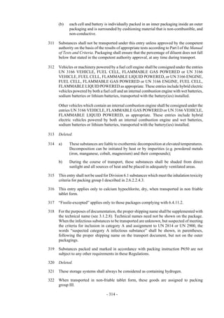 Copyright © United Nations, 2009. All rights reserved

      (b)   each cell and battery is individually packed in an inner packaging inside an outer
            packaging and is surrounded by cushioning material that is non-combustible, and
            non-conductive.

311   Substances shall not be transported under this entry unless approved by the competent
      authority on the basis of the results of appropriate tests according to Part I of the Manual
      of Tests and Criteria. Packaging shall ensure that the percentage of diluent does not fall
      below that stated in the competent authority approval, at any time during transport.

312   Vehicles or machinery powered by a fuel cell engine shall be consigned under the entries
      UN 3166 VEHICLE, FUEL CELL, FLAMMABLE GAS POWERED or UN 3166
      VEHICLE, FUEL CELL, FLAMMABLE LIQUID POWERED, or UN 3166 ENGINE,
      FUEL CELL, FLAMMABLE GAS POWERED or UN 3166 ENGINE, FUEL CELL,
      FLAMMABLE LIQUID POWERED as appropriate. These entries include hybrid electric
      vehicles powered by both a fuel cell and an internal combustion engine with wet batteries,
      sodium batteries or lithium batteries, transported with the battery(ies) installed.

      Other vehicles which contain an internal combustion engine shall be consigned under the
      entries UN 3166 VEHICLE, FLAMMABLE GAS POWERED or UN 3166 VEHICLE,
      FLAMMABLE LIQUID POWERED, as appropriate. These entries include hybrid
      electric vehicles powered by both an internal combustion engine and wet batteries,
      sodium batteries or lithium batteries, transported with the battery(ies) installed.

313   Deleted.

314   a)    These substances are liable to exothermic decomposition at elevated temperatures.
            Decomposition can be initiated by heat or by impurities (e.g. powdered metals
            (iron, manganese, cobalt, magnesium) and their compounds);

      b)    During the course of transport, these substances shall be shaded from direct
            sunlight and all sources of heat and be placed in adequately ventilated areas.

315   This entry shall not be used for Division 6.1 substances which meet the inhalation toxicity
      criteria for packing group I described in 2.6.2.2.4.3.

316   This entry applies only to calcium hypochlorite, dry, when transported in non friable
      tablet form.

317   “Fissile-excepted” applies only to those packages complying with 6.4.11.2.

318   For the purposes of documentation, the proper shipping name shall be supplemented with
      the technical name (see 3.1.2.8). Technical names need not be shown on the package.
      When the infectious substances to be transported are unknown, but suspected of meeting
      the criteria for inclusion in category A and assignment to UN 2814 or UN 2900, the
      words “suspected category A infectious substance” shall be shown, in parentheses,
      following the proper shipping name on the transport document, but not on the outer
      packagings.

319   Substances packed and marked in accordance with packing instruction P650 are not
      subject to any other requirements in these Regulations.

320   Deleted.

321   These storage systems shall always be considered as containing hydrogen.

322   When transported in non-friable tablet form, these goods are assigned to packing
      group III.

                                    - 314 -
 