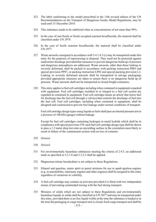Copyright © United Nations, 2009. All rights reserved

323   The label conforming to the model prescribed in the 13th revised edition of the UN
      Recommendations on the Transport of Dangerous Goods, Model Regulations, may be
      used until 31 December 2010.

324   This substance needs to be stabilized when in concentrations of not more than 99%.

325   In the case of non-fissile or fissile excepted uranium hexafluoride, the material shall be
      classified under UN 2978.

326   In the case of fissile uranium hexafluoride, the material shall be classified under
      UN 2977.

327   Waste aerosols consigned in accordance with 5.4.1.4.3 (c) may be transported under this
      entry for the purposes of reprocessing or disposal. They need not be protected against
      inadvertent discharge provided that measures to prevent dangerous build up of pressure
      and dangerous atmospheres are addressed. Waste aerosols, other than those leaking or
      severely deformed, shall be packed in accordance with packing instruction P003 and
      special provision PP87, or packing instruction LP02 and special packing provision L2.
      Leaking or severely deformed aerosols shall be transported in salvage packagings
      provided appropriate measures are taken to ensure there is no dangerous build up of
      pressure. Waste aerosols shall not be transported in closed freight containers.

328   This entry applies to fuel cell cartridges including when contained in equipment or packed
      with equipment. Fuel cell cartridges installed in or integral to a fuel cell system are
      regarded as contained in equipment. Fuel cell cartridge means an article that stores fuel
      for discharge into the fuel cell through a valve(s) that controls the discharge of fuel into
      the fuel cell. Fuel cell cartridges, including when contained in equipment, shall be
      designed and constructed to prevent fuel leakage under normal conditions of transport.

      Fuel cell cartridge design types using liquids as fuels shall pass an internal pressure test at
      a pressure of 100 kPa (gauge) without leakage.

      Except for fuel cell cartridges containing hydrogen in metal hydride which shall be in
      compliance with special provision 339, each fuel cell cartridge design type shall be shown
      to pass a 1.2 meter drop test onto an unyielding surface in the orientation most likely to
      result in failure of the containment system with no loss of contents.

329   Deleted.

330   Deleted.

331   For environmentally hazardous substances meeting the criteria of 2.9.3, an additional
      mark as specified in 5.2.1.6 and 5.3.2.3 shall be applied.

332   Magnesium nitrate hexahydrate is not subject to these Regulations.

333   Ethanol and gasoline, motor spirit or petrol mixtures for use in spark-ignition engines
      (e.g. in automobiles, stationary engines and other engines) shall be assigned to this entry
      regardless of variations in volatility.

334   A fuel cell cartridge may contain an activator provided it is fitted with two independent
      means of preventing unintended mixing with the fuel during transport.

335   Mixtures of solids which are not subject to these Regulations and environmentally
      hazardous liquids or solids shall be classified as UN 3077 and may be transported under
      this entry, provided there is no free liquid visible at the time the substance is loaded or at
      the time the packaging or cargo transport unit is closed. Each cargo transport unit shall be
                                     - 315 -
 