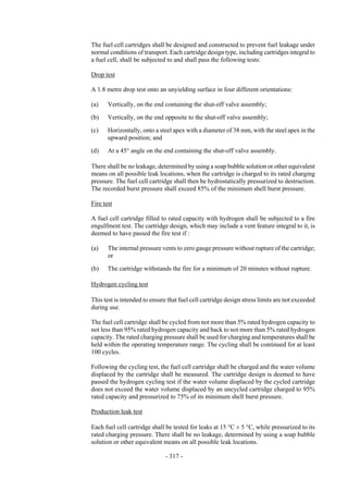 Copyright © United Nations, 2009. All rights reserved



The fuel cell cartridges shall be designed and constructed to prevent fuel leakage under
normal conditions of transport. Each cartridge design type, including cartridges integral to
a fuel cell, shall be subjected to and shall pass the following tests:

Drop test

A 1.8 metre drop test onto an unyielding surface in four different orientations:

(a)    Vertically, on the end containing the shut-off valve assembly;

(b)    Vertically, on the end opposite to the shut-off valve assembly;

(c)    Horizontally, onto a steel apex with a diameter of 38 mm, with the steel apex in the
       upward position; and

(d)    At a 45° angle on the end containing the shut-off valve assembly.

There shall be no leakage, determined by using a soap bubble solution or other equivalent
means on all possible leak locations, when the cartridge is charged to its rated charging
pressure. The fuel cell cartridge shall then be hydrostatically pressurized to destruction.
The recorded burst pressure shall exceed 85% of the minimum shell burst pressure.

Fire test

A fuel cell cartridge filled to rated capacity with hydrogen shall be subjected to a fire
engulfment test. The cartridge design, which may include a vent feature integral to it, is
deemed to have passed the fire test if :

(a)    The internal pressure vents to zero gauge pressure without rupture of the cartridge;
       or

(b)    The cartridge withstands the fire for a minimum of 20 minutes without rupture.

Hydrogen cycling test

This test is intended to ensure that fuel cell cartridge design stress limits are not exceeded
during use.

The fuel cell cartridge shall be cycled from not more than 5% rated hydrogen capacity to
not less than 95% rated hydrogen capacity and back to not more than 5% rated hydrogen
capacity. The rated charging pressure shall be used for charging and temperatures shall be
held within the operating temperature range. The cycling shall be continued for at least
100 cycles.

Following the cycling test, the fuel cell cartridge shall be charged and the water volume
displaced by the cartridge shall be measured. The cartridge design is deemed to have
passed the hydrogen cycling test if the water volume displaced by the cycled cartridge
does not exceed the water volume displaced by an uncycled cartridge charged to 95%
rated capacity and pressurized to 75% of its minimum shell burst pressure.

Production leak test

Each fuel cell cartridge shall be tested for leaks at 15 °C ± 5 °C, while pressurized to its
rated charging pressure. There shall be no leakage, determined by using a soap bubble
solution or other equivalent means on all possible leak locations.

                               - 317 -
 