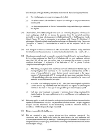 Copyright © United Nations, 2009. All rights reserved



      Each fuel cell cartridge shall be permanently marked with the following information:

      (a)   The rated charging pressure in megapascals (MPa);

      (b)   The manufacturer's serial number of the fuel cell cartridges or unique identification
            number; and

      (c)   The date of expiry based on the maximum service life (year in four digits; month in
            two digits).

340   Chemical kits, first aid kits and polyester resin kits containing dangerous substances in
      inner packagings which do not exceed the quantity limits for excepted quantities
      applicable to individual substances as specified in column 7b of the Dangerous Goods
      List of Chapter 3.2 may be transported in accordance with Chapter 3.5. Division 5.2
      substances, although not individually authorized as excepted quantities in the Dangerous
      Goods List of Chapter 3.2, are authorized in such kits and are assigned Code E2 (see
      3.5.1.2).

341   Bulk transport of infectious substances in BK1 and BK2 bulk containers is only permitted
      for infectious substances contained in animal material as defined in 1.2.1 (see 4.3.2.4.1).

342   Glass inner receptacles (such as ampoules or capsules) intended only for use in sterilization
      devices, when containing less than 30 ml of ethylene oxide per inner packaging with not
      more than 300 ml per outer packaging, may be transported in accordance with the
      provisions in Chapter 3.5, irrespective of the indication of “E0” in column 7b of the
      Dangerous Goods List provided that:

      (a)   After filling, each glass inner receptacle has been determined to be leak-tight by
            placing the glass inner receptacle in a hot water bath at a temperature, and for a
            period of time, sufficient to ensure that an internal pressure equal to the vapour
            pressure of ethylene oxide at 55 °C is achieved. Any glass inner receptacle showing
            evidence of leakage, distortion or other defect under this test shall not be transported
            under the terms of this special provision;

      (b)   In addition to the packaging required by 3.5.2, each glass inner receptacle is placed in
            a sealed plastics bag compatible with ethylene oxide and capable of containing the
            contents in the event of breakage or leakage of the glass inner receptacle; and

      (c)   Each glass inner receptacle is protected by a means of preventing puncture of the
            plastics bag (e.g. sleeves or cushioning) in the event of damage to the packaging (e.g.
            by crushing).

343   This entry applies to crude oil containing hydrogen sulphide in sufficient concentration that
      vapours evolved from the crude oil can present an inhalation hazard. The packing group
      assigned shall be determined by the flammability hazard and inhalation hazard, in
      accordance with the degree of danger presented.

344   The provisions of 6.2.4 shall be met.

345   This gas contained in open cryogenic receptacles with a maximum capacity of 1 litre
      constructed with glass double walls having the space between the inner and outer wall
      evacuated (vacuum insulated) is not subject to these Regulations provided each receptacle is
      transported in an outer packaging with suitable cushioning or absorbent materials to protect
      it from impact damage.


                                    - 318 -
 