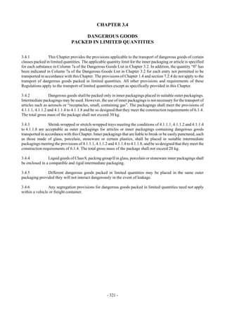 Copyright © United Nations, 2009. All rights reserved


                                               CHAPTER 3.4

                                    DANGEROUS GOODS
                               PACKED IN LIMITED QUANTITIES


3.4.1            This Chapter provides the provisions applicable to the transport of dangerous goods of certain
classes packed in limited quantities. The applicable quantity limit for the inner packaging or article is specified
for each substance in Column 7a of the Dangerous Goods List in Chapter 3.2. In addition, the quantity “0” has
been indicated in Column 7a of the Dangerous Goods List in Chapter 3.2 for each entry not permitted to be
transported in accordance with this Chapter. The provisions of Chapter 1.4 and section 7.2.4 do not apply to the
transport of dangerous goods packed in limited quantities. All other provisions and requirements of these
Regulations apply to the transport of limited quantities except as specifically provided in this Chapter.

3.4.2             Dangerous goods shall be packed only in inner packagings placed in suitable outer packagings.
Intermediate packagings may be used. However, the use of inner packagings is not necessary for the transport of
articles such as aerosols or “receptacles, small, containing gas”. The packagings shall meet the provisions of
4.1.1.1, 4.1.1.2 and 4.1.1.4 to 4.1.1.8 and be so designed that they meet the construction requirements of 6.1.4.
The total gross mass of the package shall not exceed 30 kg.

3.4.3            Shrink-wrapped or stretch-wrapped trays meeting the conditions of 4.1.1.1, 4.1.1.2 and 4.1.1.4
to 4.1.1.8 are acceptable as outer packagings for articles or inner packagings containing dangerous goods
transported in accordance with this Chapter. Inner packagings that are liable to break or be easily punctured, such
as those made of glass, porcelain, stoneware or certain plastics, shall be placed in suitable intermediate
packagings meeting the provisions of 4.1.1.1, 4.1.1.2 and 4.1.1.4 to 4.1.1.8, and be so designed that they meet the
construction requirements of 6.1.4. The total gross mass of the package shall not exceed 20 kg.

3.4.4           Liquid goods of Class 8, packing group II in glass, porcelain or stoneware inner packagings shall
be enclosed in a compatible and rigid intermediate packaging.

3.4.5          Different dangerous goods packed in limited quantities may be placed in the same outer
packaging provided they will not interact dangerously in the event of leakage.

3.4.6           Any segregation provisions for dangerous goods packed in limited quantities need not apply
within a vehicle or freight container.




                                                     - 321 -
 