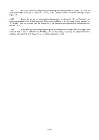 Copyright © United Nations, 2009. All rights reserved

3.4.9          Packages containing dangerous goods bearing the marking shown in Figure 3.4.2 shall be
deemed to meet the provisions of sections 3.4.1 to 3.4.5 of this Chapter and need not bear the marking shown in
Figure 3.4.1.

3.4.10           Except for air and sea transport the documentation provisions of 5.4.1 need not apply to
dangerous goods packed in limited quantities. When transported by air or sea the words “limited quantity” or
“LTD QTY” shall be included after the description of the dangerous goods packed in limited quantities
(see 5.4.1.5.2).

3.4.11          When packages containing dangerous goods in limited quantities are placed in an overpack, the
overpack shall be marked with the word “OVERPACK” and the marking required by this Chapter unless the
markings representative of all dangerous goods in the overpack are visible.




                                                    - 323 -
 
