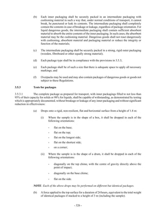 Copyright © United Nations, 2009. All rights reserved

                (b)    Each inner packaging shall be securely packed in an intermediate packaging with
                       cushioning material in such a way that, under normal conditions of transport, it cannot
                       break, be punctured or leak its contents. The intermediate packaging shall completely
                       contain the contents in case of breakage or leakage, regardless of package orientation. For
                       liquid dangerous goods, the intermediate packaging shall contain sufficient absorbent
                       material to absorb the entire contents of the inner packaging. In such cases, the absorbent
                       material may be the cushioning material. Dangerous goods shall not react dangerously
                       with cushioning, absorbent material and packaging material or reduce the integrity or
                       function of the materials;

                (c)    The intermediate packaging shall be securely packed in a strong, rigid outer packaging
                       (wooden, fibreboard or other equally strong material);

                (d)    Each package type shall be in compliance with the provisions in 3.5.3;

                (e)    Each package shall be of such a size that there is adequate space to apply all necessary
                       markings; and

                (f)    Overpacks may be used and may also contain packages of dangerous goods or goods not
                       subject to these Regulations.

3.5.3           Tests for packages

3.5.3.1          The complete package as prepared for transport, with inner packagings filled to not less than
95% of their capacity for solids or 98% for liquids, shall be capable of withstanding, as demonstrated by testing
which is appropriately documented, without breakage or leakage of any inner packaging and without significant
reduction in effectiveness:

                (a)    Drops onto a rigid, non-resilient, flat and horizontal surface from a height of 1.8 m:

                       (i)    Where the sample is in the shape of a box, it shall be dropped in each of the
                              following orientations:

                              -    flat on the base;
                              -    flat on the top;
                              -    flat on the longest side;
                              -    flat on the shortest side;
                              -    on a corner;

                       (ii)   Where the sample is in the shape of a drum, it shall be dropped in each of the
                              following orientations:

                              -    diagonally on the top chime, with the centre of gravity directly above the
                                   point of impact;
                              -    diagonally on the base chime;

                              -    flat on the side.

                NOTE: Each of the above drops may be performed on different but identical packages.

                (b)    A force applied to the top surface for a duration of 24 hours, equivalent to the total weight
                       of identical packages if stacked to a height of 3 m (including the sample).


                                                       - 326 -
 